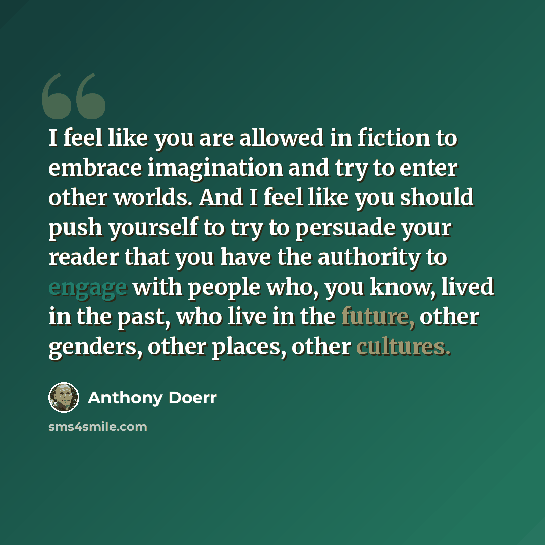 “I feel like you are allowed in fiction to embrace imagination and try to enter other worlds. And I feel like you should push yourself to try to persuade your reader that you have the authority to engage with people who, you know, lived in the past, who live in the future, other genders, other…” quote by Anthony Doerr