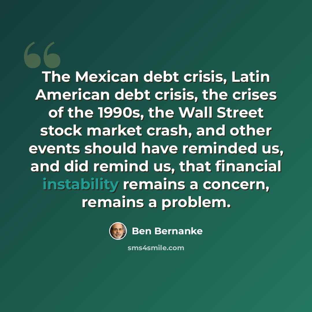 “The Mexican debt crisis, Latin American debt crisis, the crises of the 1990s, the Wall Street stock market crash, and other events should have reminded us, and did remind us, that financial instability remains a concern, remains a problem.” quote by Ben Bernanke