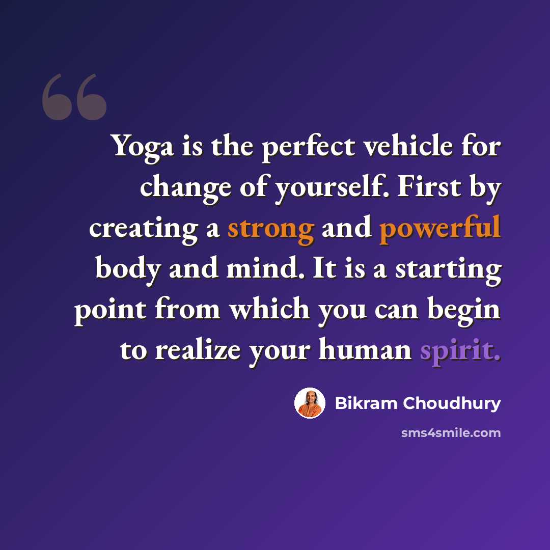 “Yoga is the perfect vehicle for change of yourself. First by creating a strong and powerful body and mind. It is a starting point from which you can begin to realize your human spirit.” quote by Bikram Choudhury