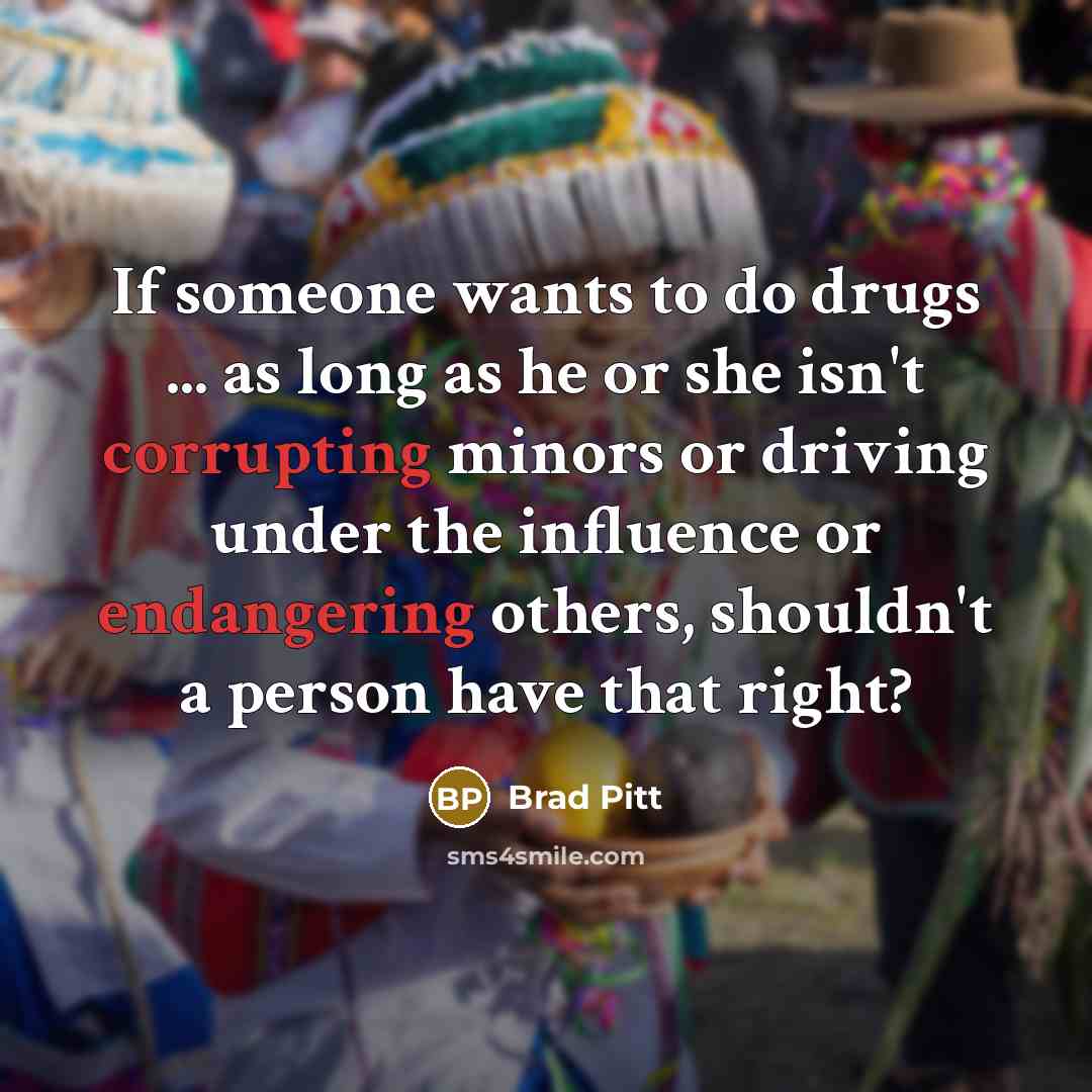 “If someone wants to do drugs ... as long as he or she isn't corrupting minors or driving under the influence or endangering others, shouldn't a person have that right?” quote by Brad Pitt