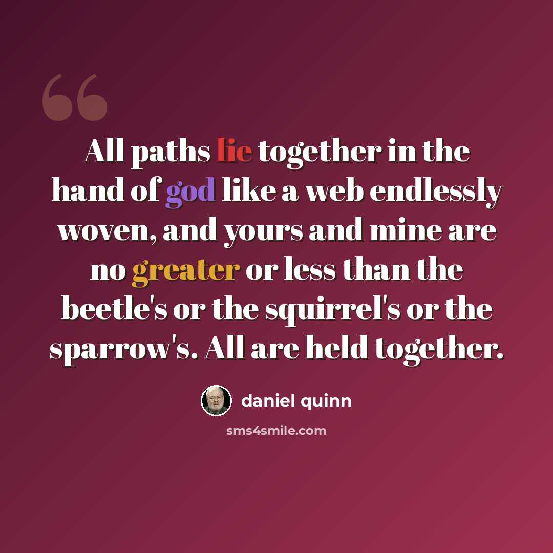 “All paths lie together in the hand of god like a web endlessly woven, and yours and mine are no greater or less than the beetle's or the squirrel's or the sparrow's. All are held together.” quote by Daniel Quinn