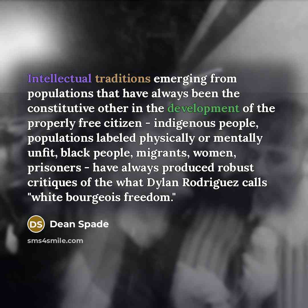 “Intellectual traditions emerging from populations that have always been the constitutive other in the development of the properly free citizen - indigenous people, populations labeled physically or mentally unfit, black people, migrants, women, prisoners - have always produced robust critiques of…” quote by Dean Spade