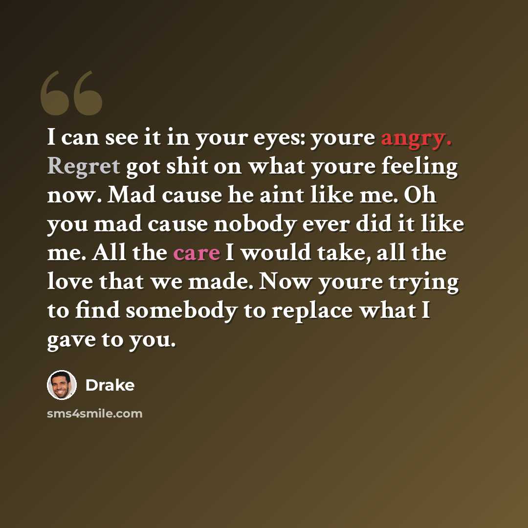 “I can see it in your eyes: youre angry. Regret got shit on what youre feeling now. Mad cause he aint like me. Oh you mad cause nobody ever did it like me. All the care I would take, all the love that we made. Now youre trying to find somebody to replace what I gave to you.” quote by Drake