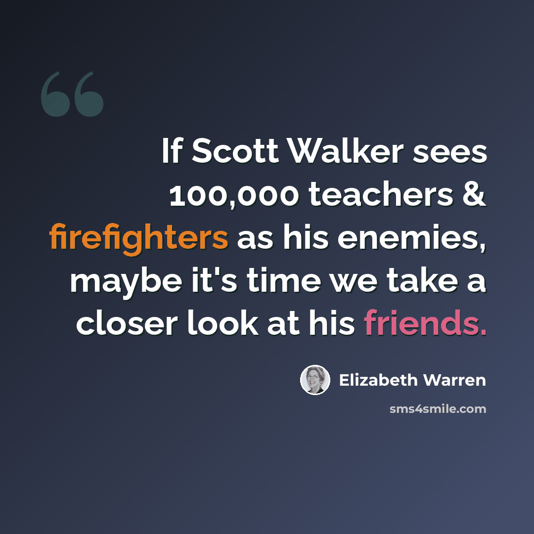 “If Scott Walker sees 100,000 teachers & firefighters as his enemies, maybe it's time we take a closer look at his friends.” quote by Elizabeth Warren