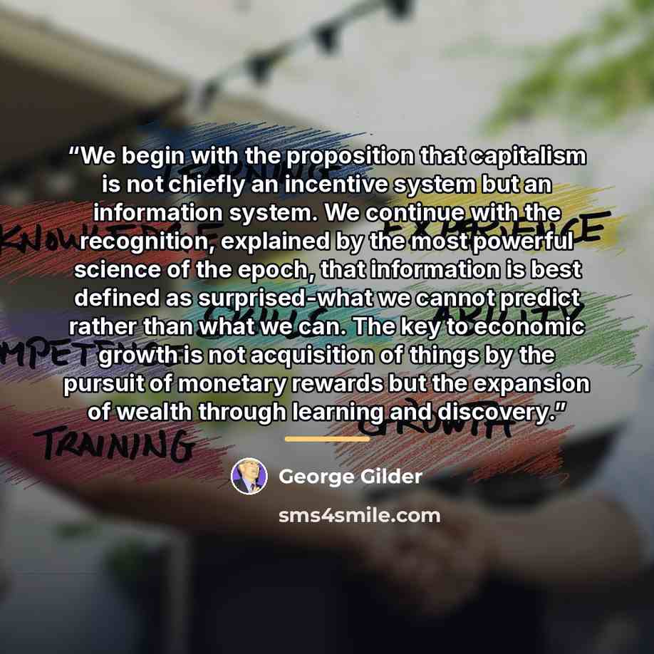 “We begin with the proposition that capitalism is not chiefly an incentive system but an information system. We continue with the recognition, explained by the most powerful science of the epoch, that information is best defined as surprised-what we cannot predict rather than what we can. The key…” quote by George Gilder