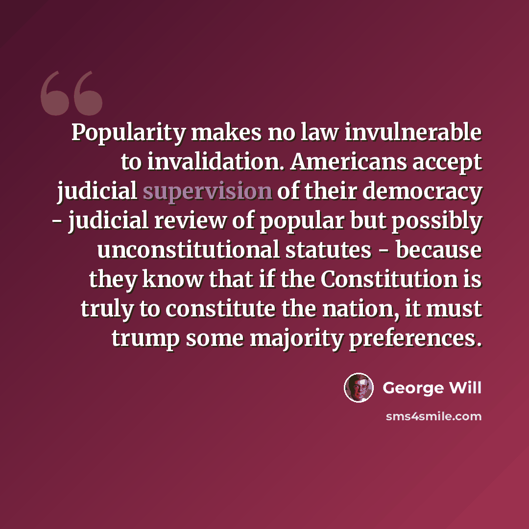 “Popularity makes no law invulnerable to invalidation. Americans accept judicial supervision of their democracy - judicial review of popular but possibly unconstitutional statutes - because they know that if the Constitution is truly to constitute the nation, it must trump some majority preferences.” quote by George Will