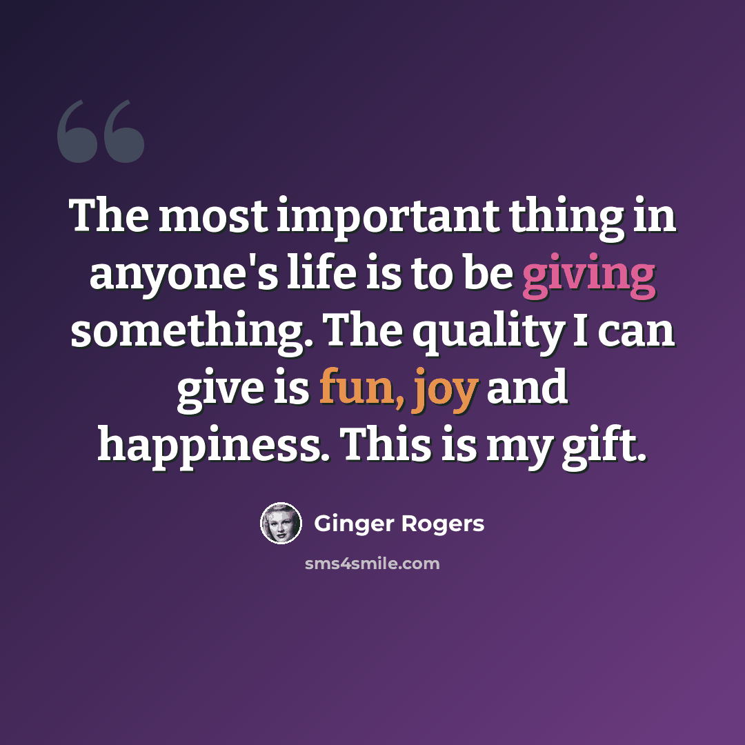 “The most important thing in anyone's life is to be giving something. The quality I can give is fun, joy and happiness. This is my gift.” quote by Ginger Rogers
