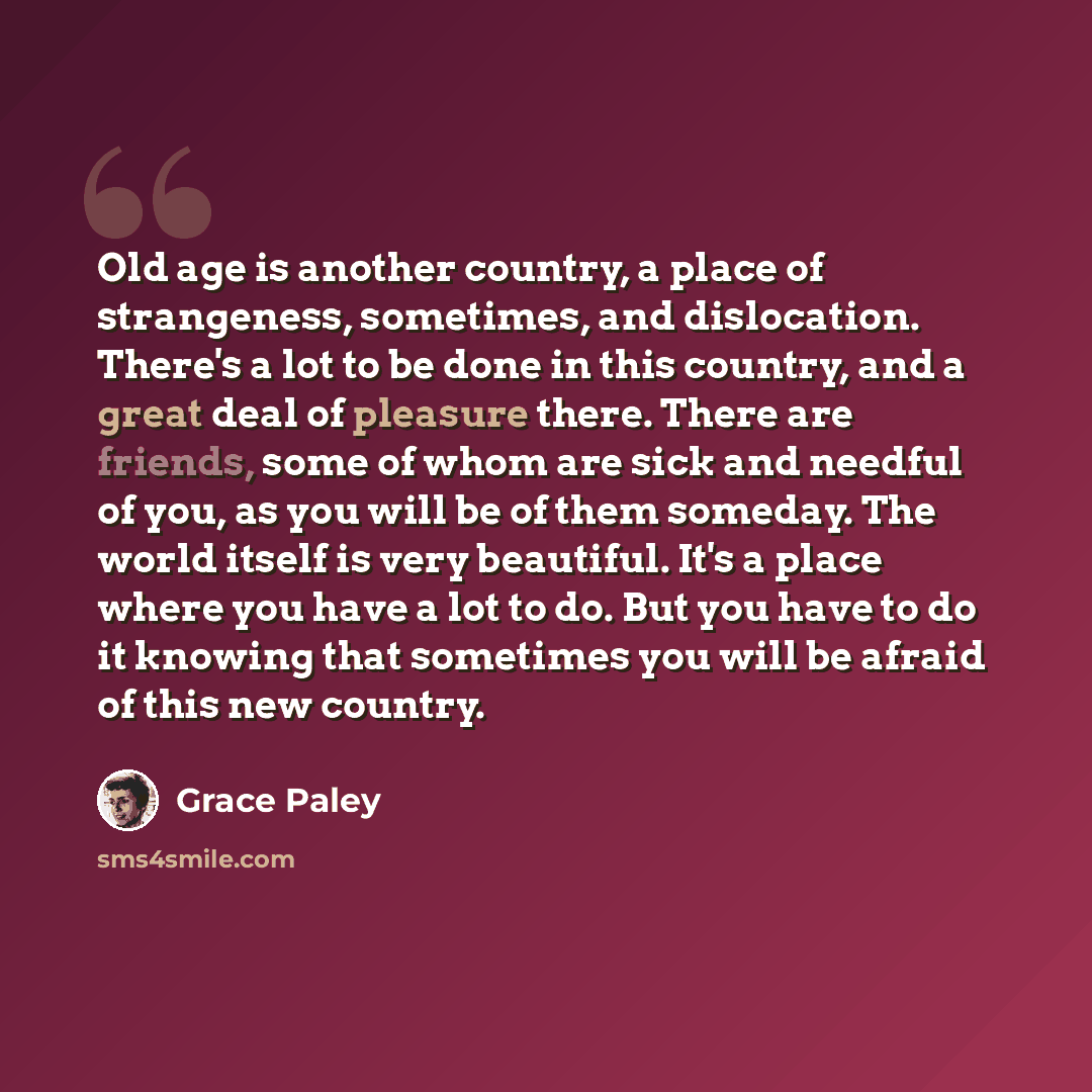 “Old age is another country, a place of strangeness, sometimes, and dislocation. There's a lot to be done in this country, and a great deal of pleasure there. There are friends, some of whom are sick and needful of you, as you will be of them someday. The world itself is very beautiful. It's a…” quote by Grace Paley