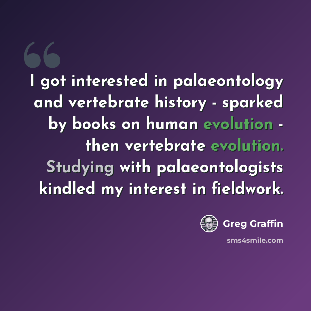 “I got interested in palaeontology and vertebrate history - sparked by books on human evolution - then vertebrate evolution. Studying with palaeontologists kindled my interest in fieldwork.” quote by Greg Graffin