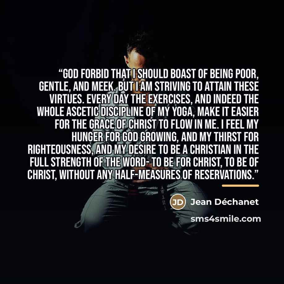 “God forbid that I should boast of being poor, gentle, and meek. But I am striving to attain these virtues. Every day the exercises, and indeed the whole ascetic discipline of my Yoga, make it easier for the grace of Christ to flow in me. I feel my hunger for God growing, and my thirst for…” quote by Jean Déchanet