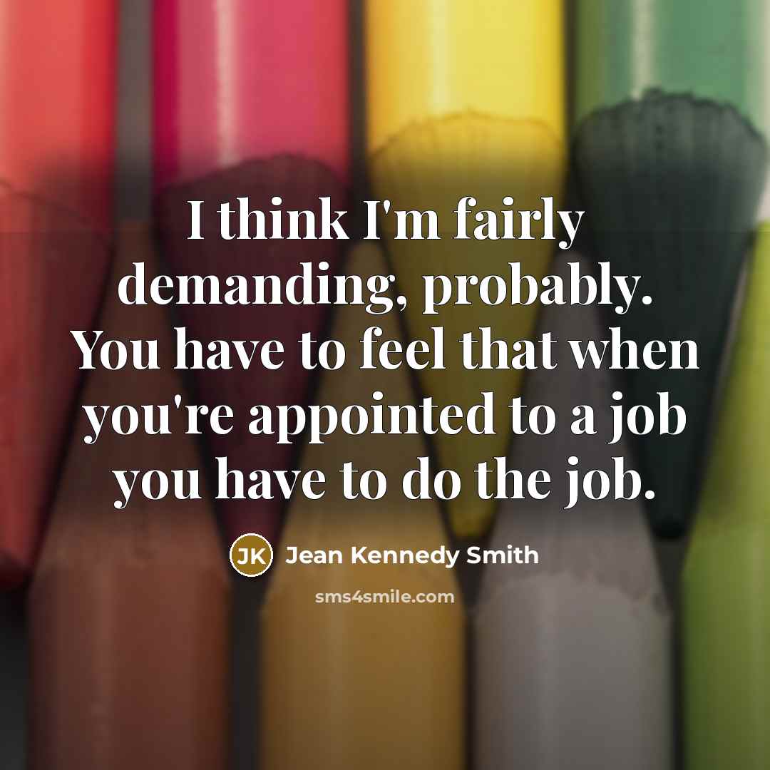 “I think I'm fairly demanding, probably. You have to feel that when you're appointed to a job you have to do the job.” quote by Jean Kennedy Smith