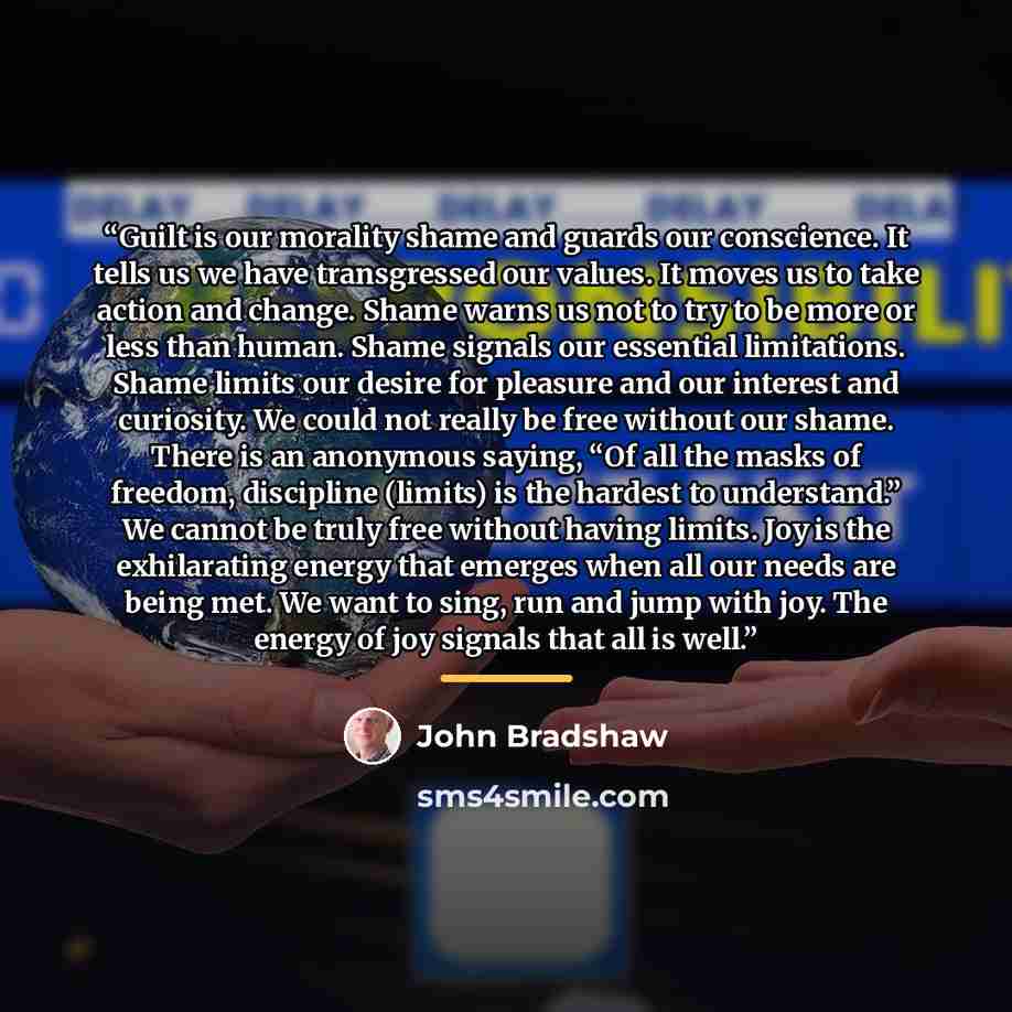 “Guilt is our morality shame and guards our conscience. It tells us we have transgressed our values. It moves us to take action and change. Shame warns us not to try to be more or less than human. Shame signals our essential limitations. Shame limits our desire for pleasure and our interest and…” quote by John Bradshaw