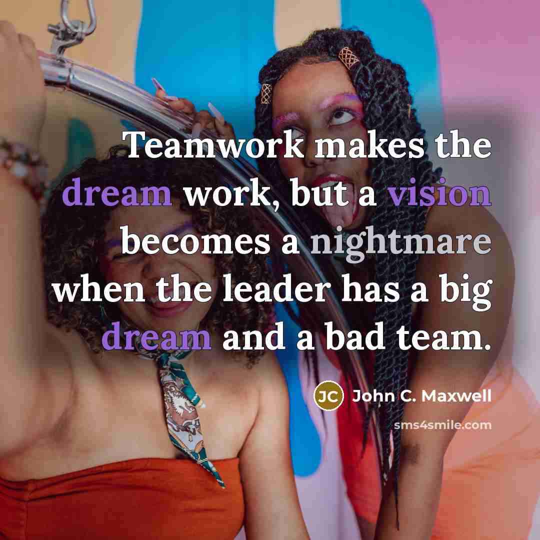 “Teamwork makes the dream work, but a vision becomes a nightmare when the leader has a big dream and a bad team.” quote by John C. Maxwell