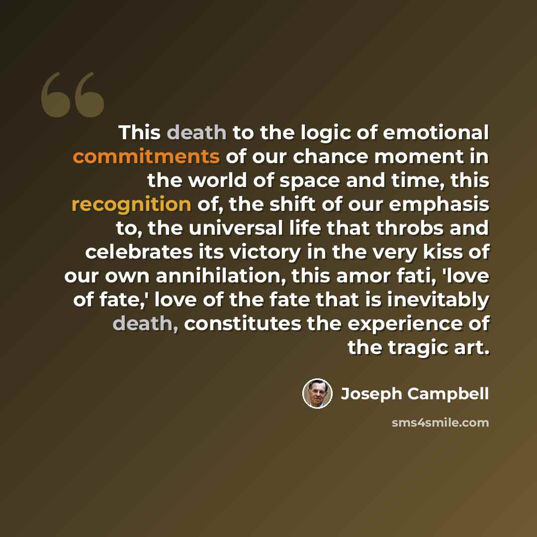 “This death to the logic of emotional commitments of our chance moment in the world of space and time, this recognition of, the shift of our emphasis to, the universal life that throbs and celebrates its victory in the very kiss of our own annihilation, this amor fati, 'love of fate,' love of the…” quote by Joseph Campbell
