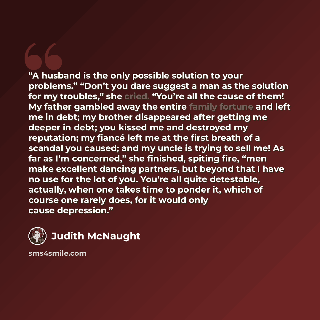 “A husband is the only possible solution to your problems.” “Don’t you dare suggest a man as the solution for my troubles,” she cried. “You’re all the cause of them! My father gambled away the entire family fortune and left me in debt; my brother disappeared after getting me deeper in debt; you…” quote by Judith McNaught