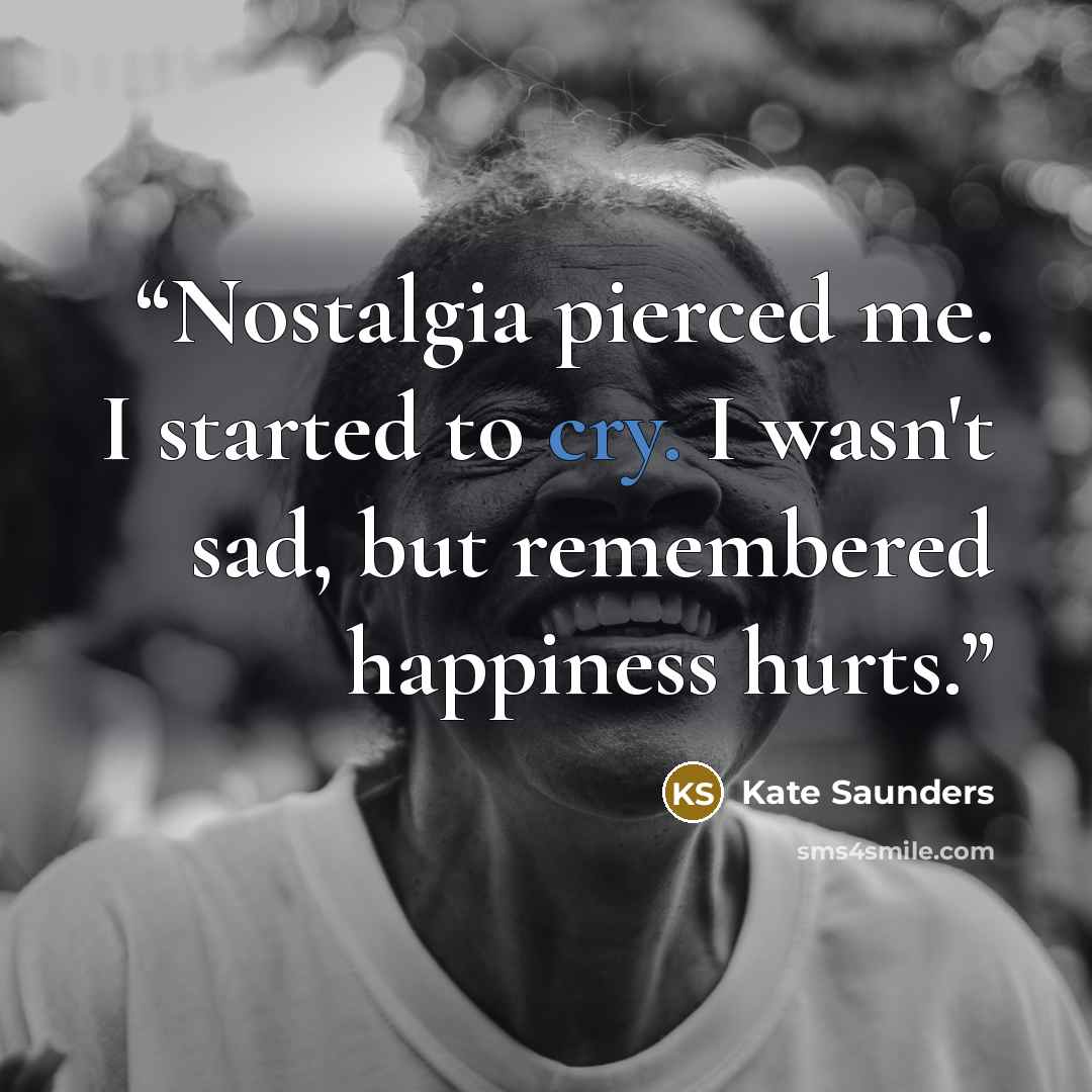 “Nostalgia pierced me. I started to cry. I wasn't sad, but remembered happiness hurts.” quote by Kate Saunders