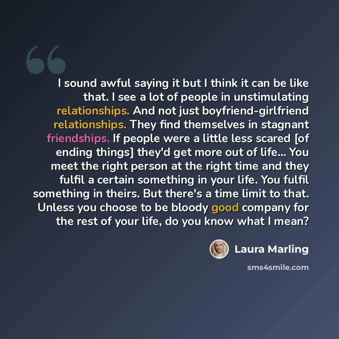 “I sound awful saying it but I think it can be like that. I see a lot of people in unstimulating relationships. And not just boyfriend-girlfriend relationships. They find themselves in stagnant friendships. If people were a little less scared [of ending things] they'd get more out of life… You meet…” quote by Laura Marling