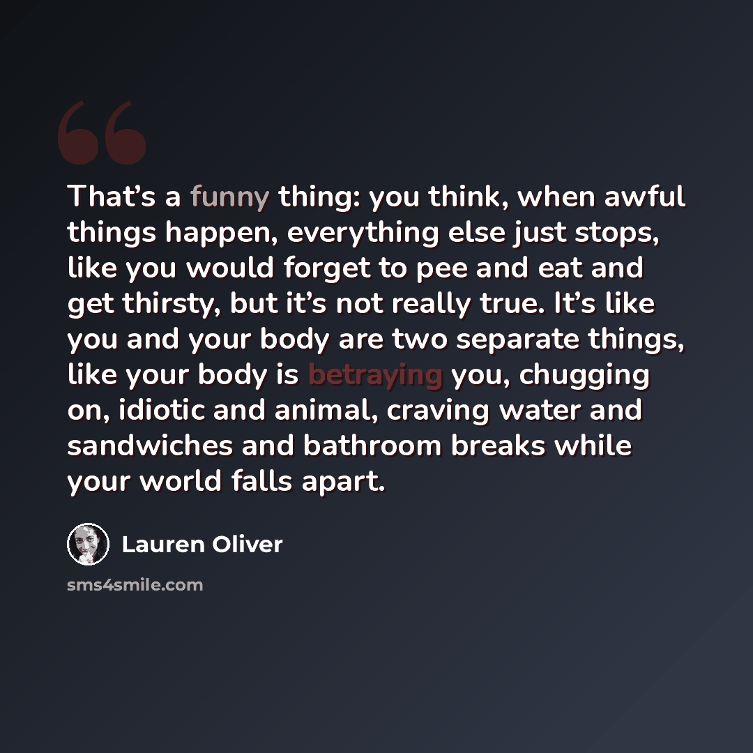 “That’s a funny thing: you think, when awful things happen, everything else just stops, like you would forget to pee and eat and get thirsty, but it’s not really true. It’s like you and your body are two separate things, like your body is betraying you, chugging on, idiotic and animal, craving…” quote by Lauren Oliver