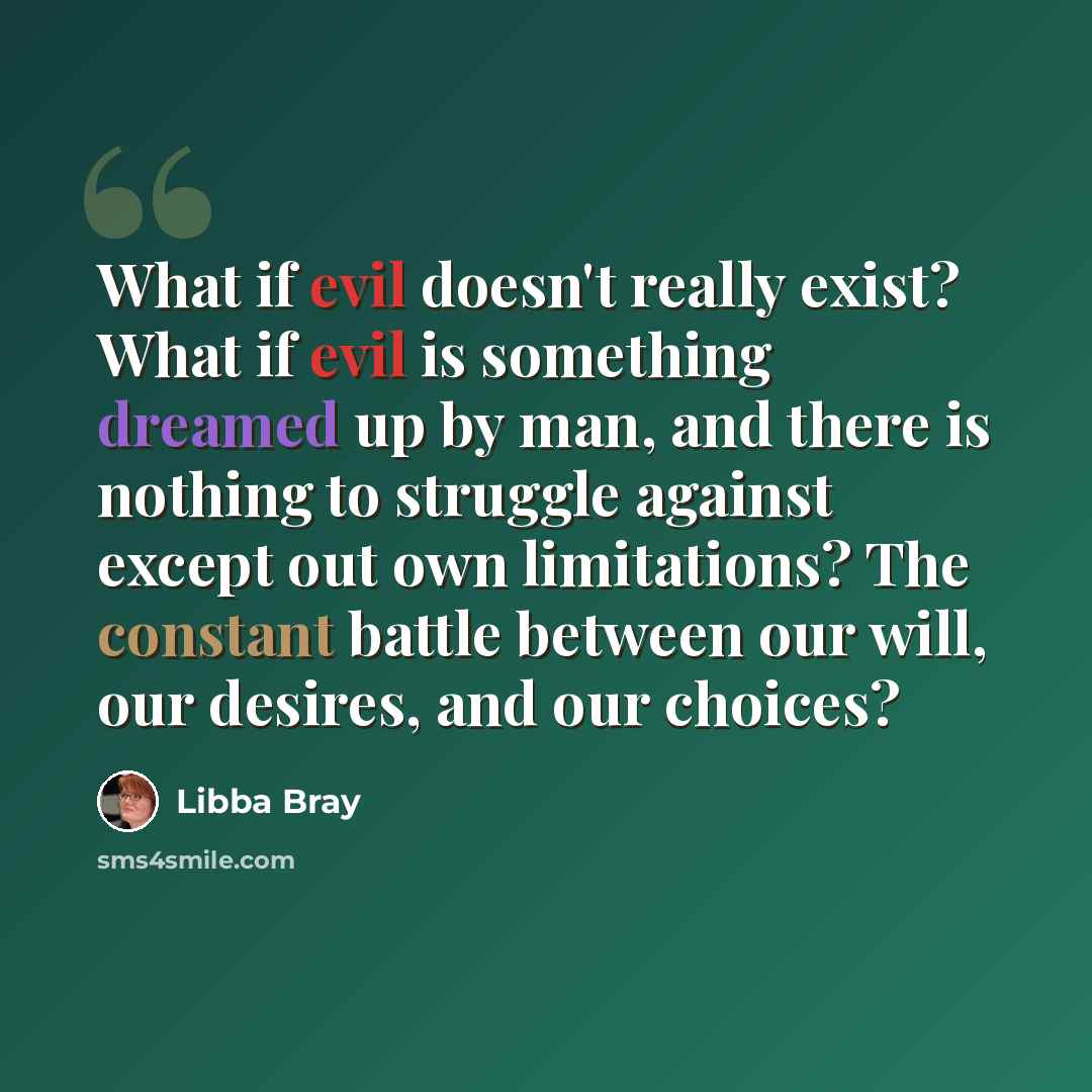 “What if evil doesn't really exist? What if evil is something dreamed up by man, and there is nothing to struggle against except out own limitations? The constant battle between our will, our desires, and our choices?” quote by Libba Bray