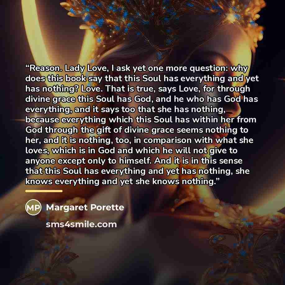“Reason. Lady Love, I ask yet one more question: why does this book say that this Soul has everything and yet has nothing? Love. That is true, says Love, for through divine grace this Soul has God, and he who has God has everything, and it says too that she has nothing, because everything which…” quote by Margaret Porette