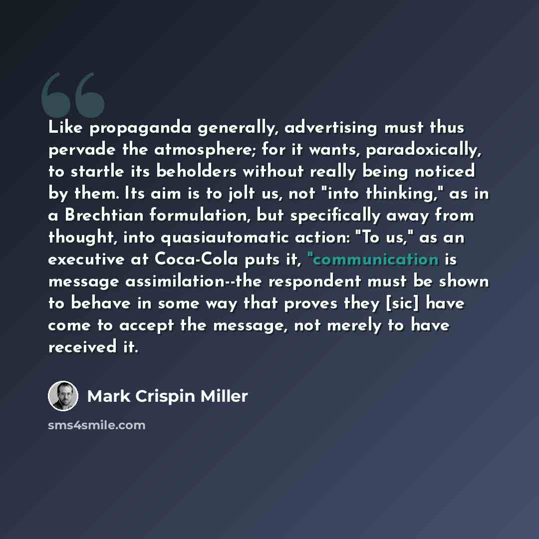 “Like propaganda generally, advertising must thus pervade the atmosphere; for it wants, paradoxically, to startle its beholders without really being noticed by them. Its aim is to jolt us, not "into thinking," as in a Brechtian formulation, but specifically away from thought, into quasiautomatic…” quote by Mark Crispin Miller