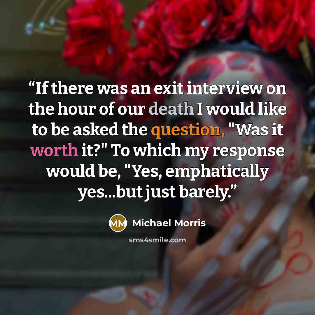 “If there was an exit interview on the hour of our death I would like to be asked the question, "Was it worth it?" To which my response would be, "Yes, emphatically yes...but just barely.” quote by Michael Morris