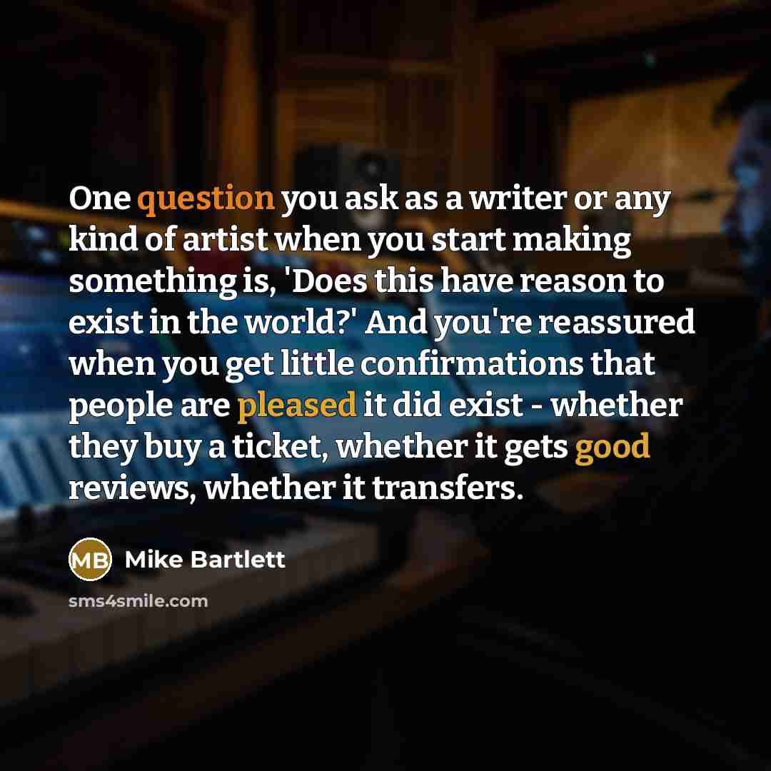 “One question you ask as a writer or any kind of artist when you start making something is, 'Does this have reason to exist in the world?' And you're reassured when you get little confirmations that people are pleased it did exist - whether they buy a ticket, whether it gets good reviews, whether…” quote by Mike Bartlett