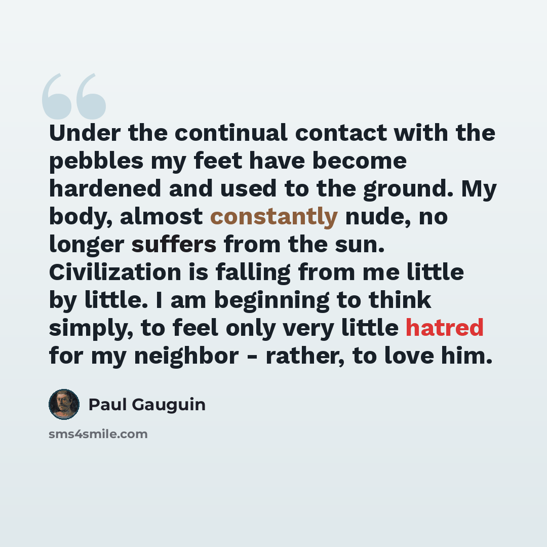 “Under the continual contact with the pebbles my feet have become hardened and used to the ground. My body, almost constantly nude, no longer suffers from the sun. Civilization is falling from me little by little. I am beginning to think simply, to feel only very little hatred for my neighbor…” quote by Paul Gauguin