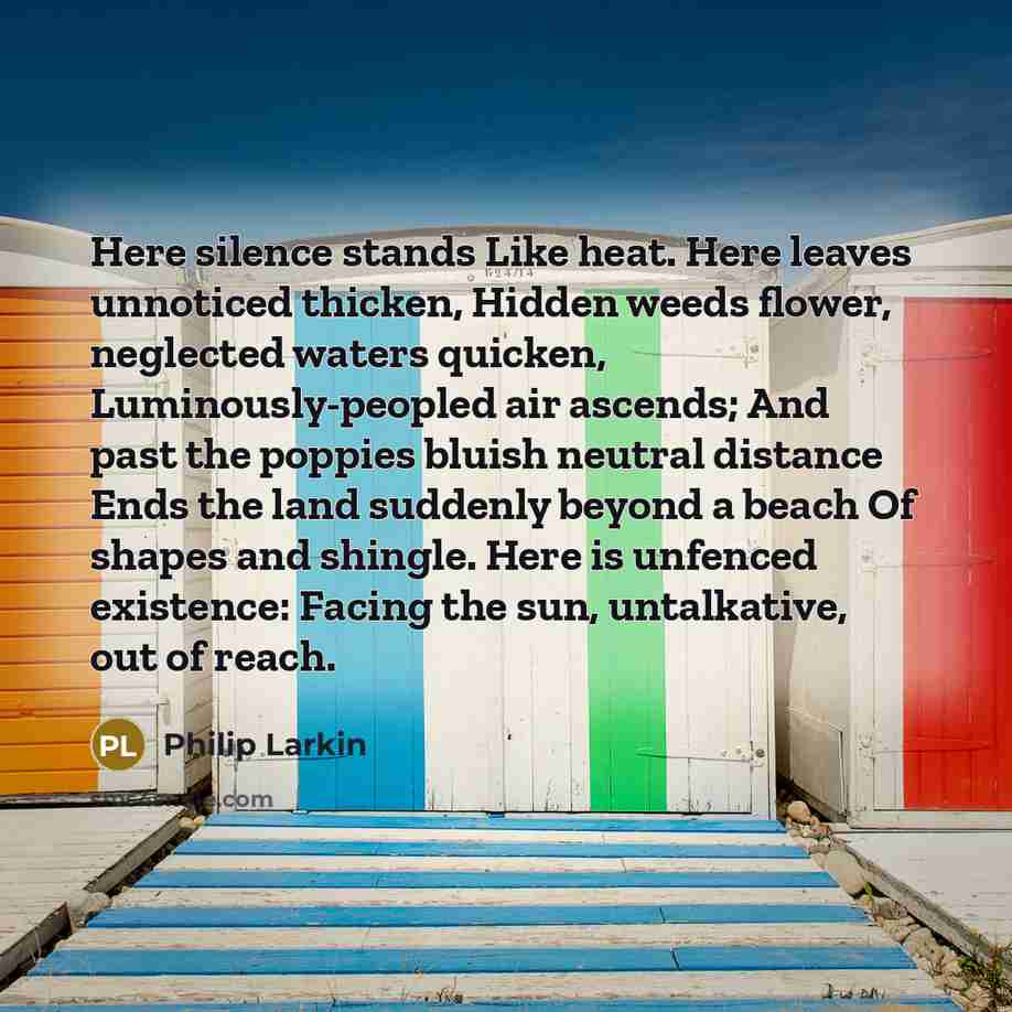 “Here silence stands Like heat. Here leaves unnoticed thicken, Hidden weeds flower, neglected waters quicken, Luminously-peopled air ascends; And past the poppies bluish neutral distance Ends the land suddenly beyond a beach Of shapes and shingle. Here is unfenced existence: Facing the sun…” quote by Philip Larkin