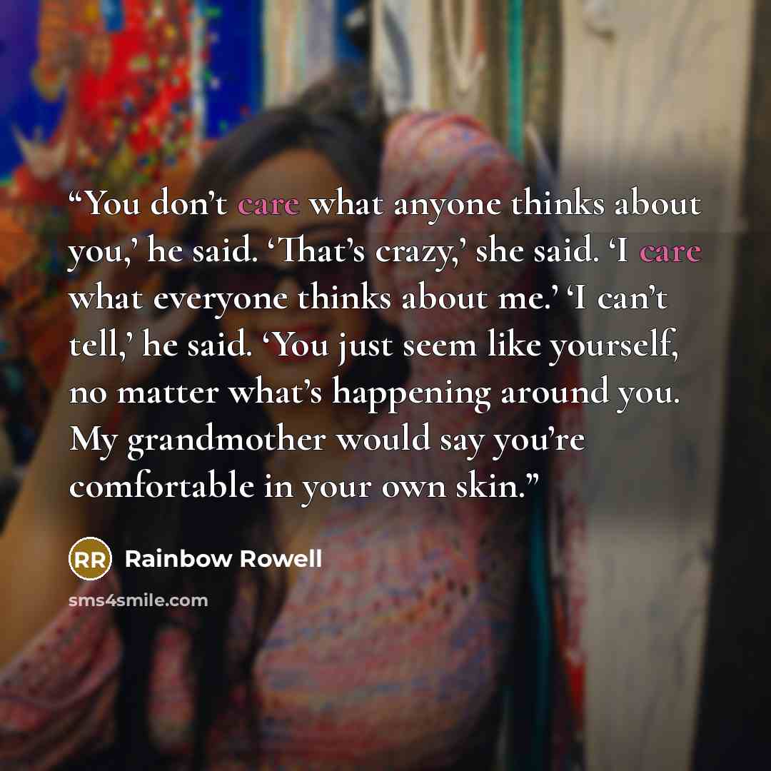 “You don’t care what anyone thinks about you,’ he said. ‘That’s crazy,’ she said. ‘I care what everyone thinks about me.’ ‘I can’t tell,’ he said. ‘You just seem like yourself, no matter what’s happening around you. My grandmother would say you’re comfortable in your own skin.” quote by Rainbow Rowell