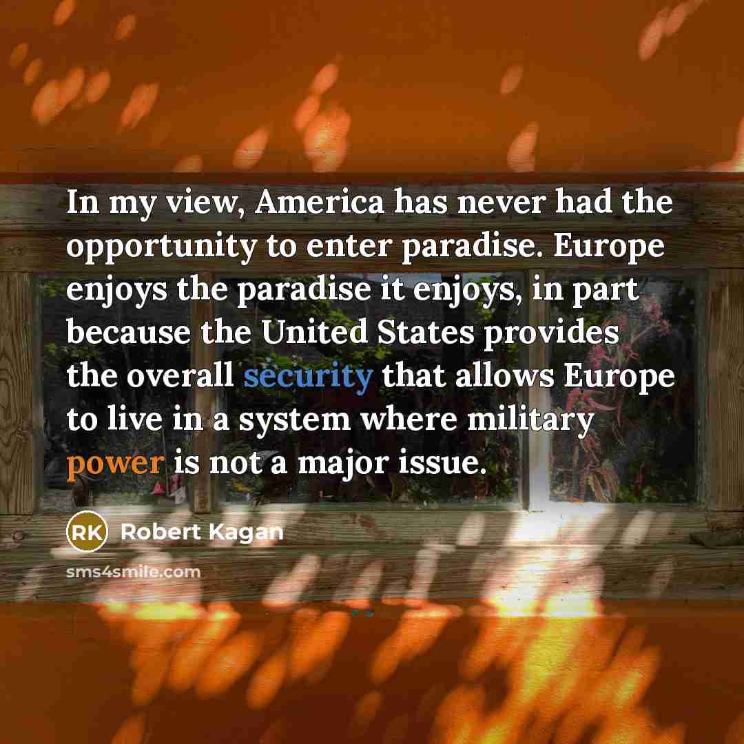 “In my view, America has never had the opportunity to enter paradise. Europe enjoys the paradise it enjoys, in part because the United States provides the overall security that allows Europe to live in a system where military power is not a major issue.” quote by Robert Kagan