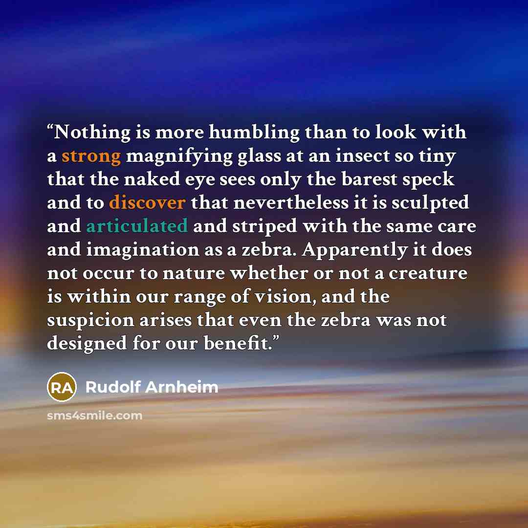 “Nothing is more humbling than to look with a strong magnifying glass at an insect so tiny that the naked eye sees only the barest speck and to discover that nevertheless it is sculpted and articulated and striped with the same care and imagination as a zebra. Apparently it does not occur to nature…” quote by Rudolf Arnheim