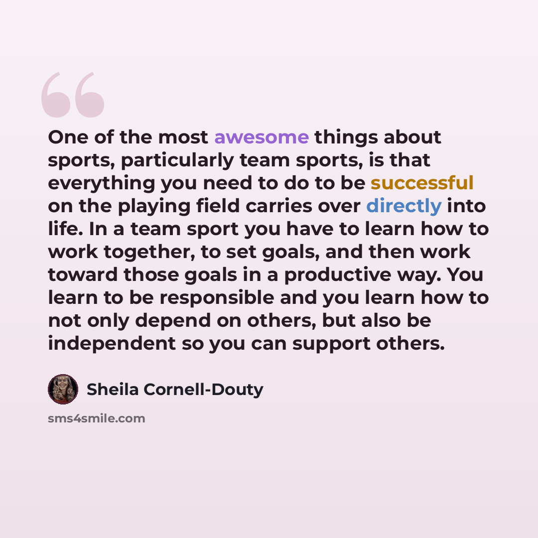 “One of the most awesome things about sports, particularly team sports, is that everything you need to do to be successful on the playing field carries over directly into life. In a team sport you have to learn how to work together, to set goals, and then work toward those goals in a productive…” quote by Sheila Cornell-Douty