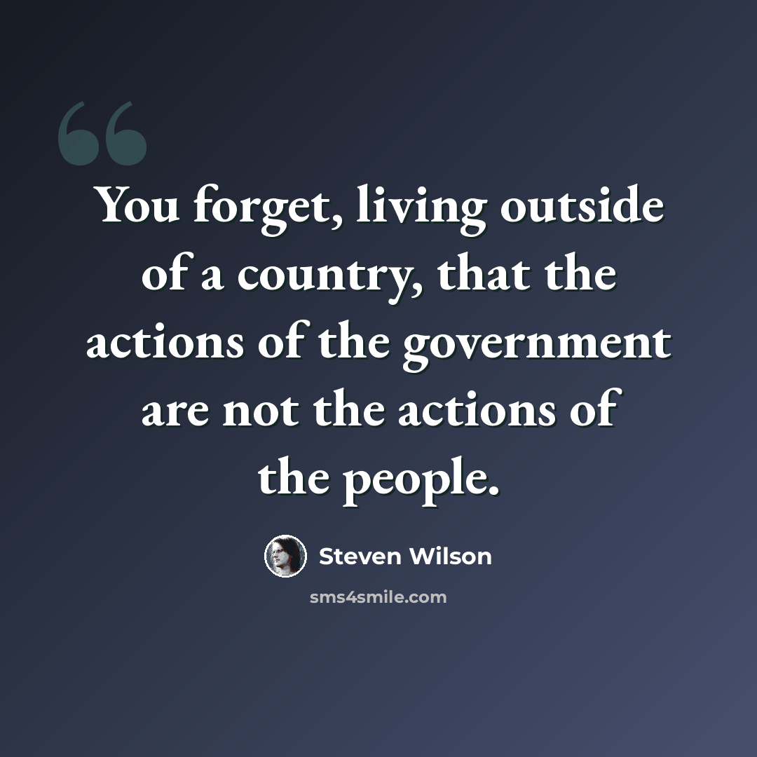 “You forget, living outside of a country, that the actions of the government are not the actions of the people.” quote by Steven Wilson
