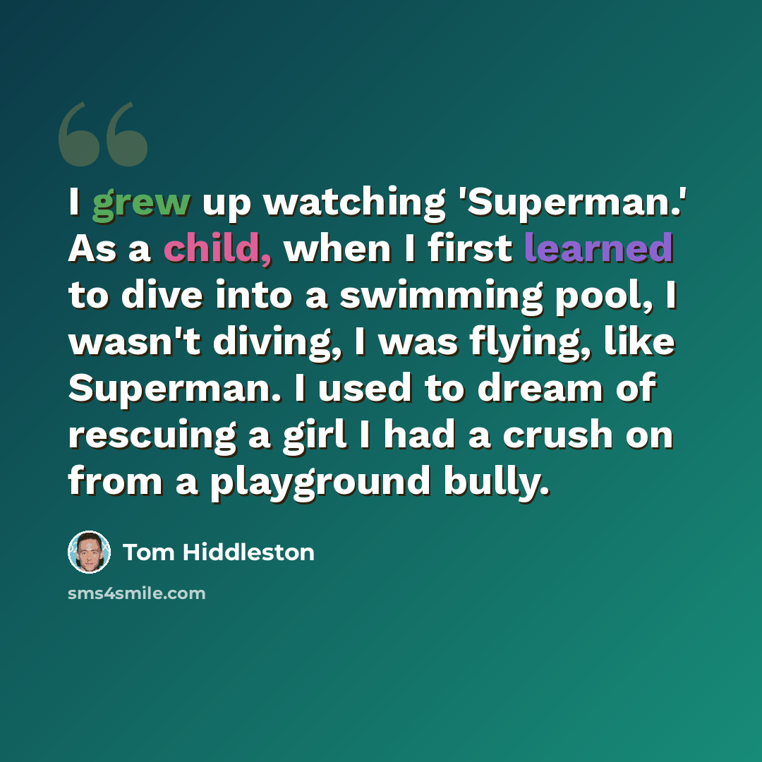 “I grew up watching 'Superman.' As a child, when I first learned to dive into a swimming pool, I wasn't diving, I was flying, like Superman. I used to dream of rescuing a girl I had a crush on from a playground bully.” quote by Tom Hiddleston