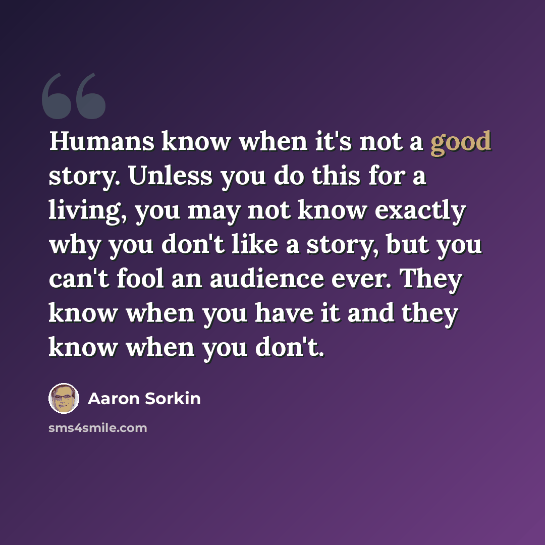 “Humans know when it's not a good story. Unless you do this for a living, you may not know exactly why you don't like a story, but you can't fool an audience ever. They know when you have it and they know when you don't.” quote by Aaron Sorkin