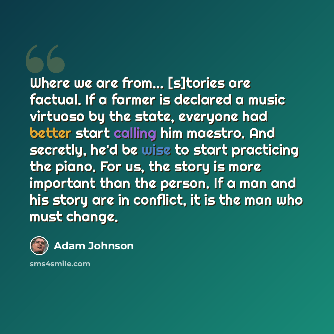 “Where we are from... [s]tories are factual. If a farmer is declared a music virtuoso by the state, everyone had better start calling him maestro. And secretly, he'd be wise to start practicing the piano. For us, the story is more important than the person. If a man and his story are in conflict…” quote by Adam Johnson
