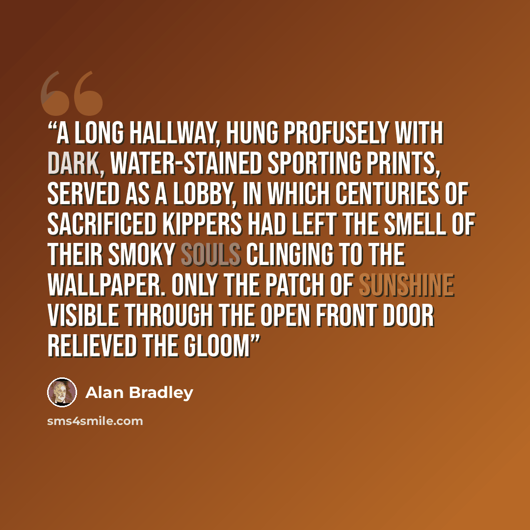 “A long hallway, hung profusely with dark, water-stained sporting prints, served as a lobby, in which centuries of sacrificed kippers had left the smell of their smoky souls clinging to the wallpaper. Only the patch of sunshine visible through the open front door relieved the gloom” quote by Alan Bradley