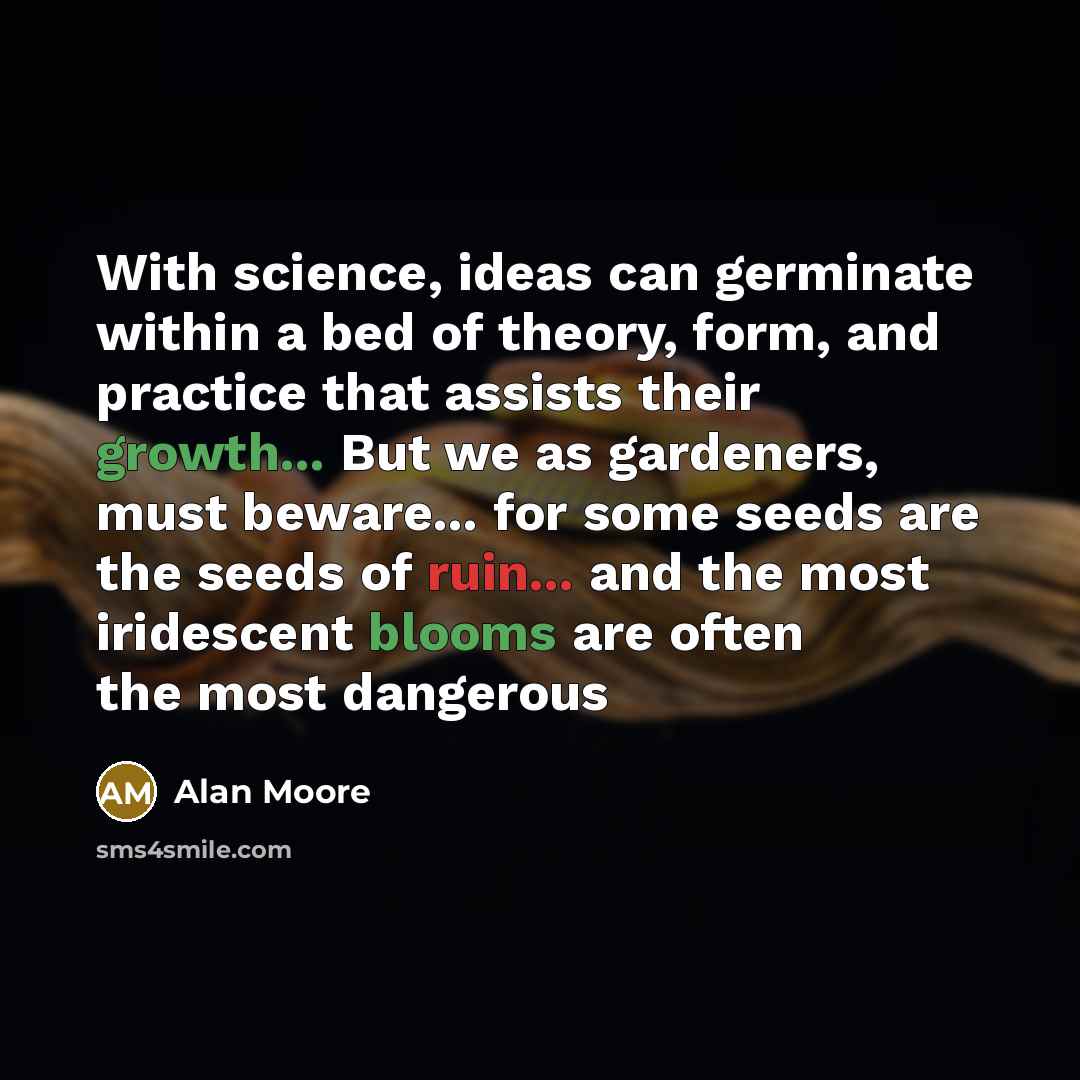 “With science, ideas can germinate within a bed of theory, form, and practice that assists their growth... But we as gardeners, must beware... for some seeds are the seeds of ruin... and the most iridescent blooms are often the most dangerous” quote by Alan Moore