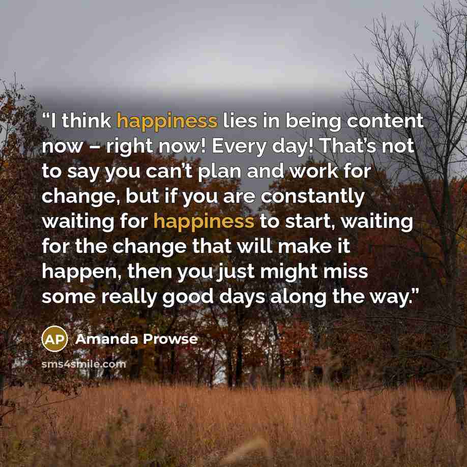 “I think happiness lies in being content now – right now! Every day! That’s not to say you can’t plan and work for change, but if you are constantly waiting for happiness to start, waiting for the change that will make it happen, then you just might miss some really good days along the way.” quote by Amanda Prowse