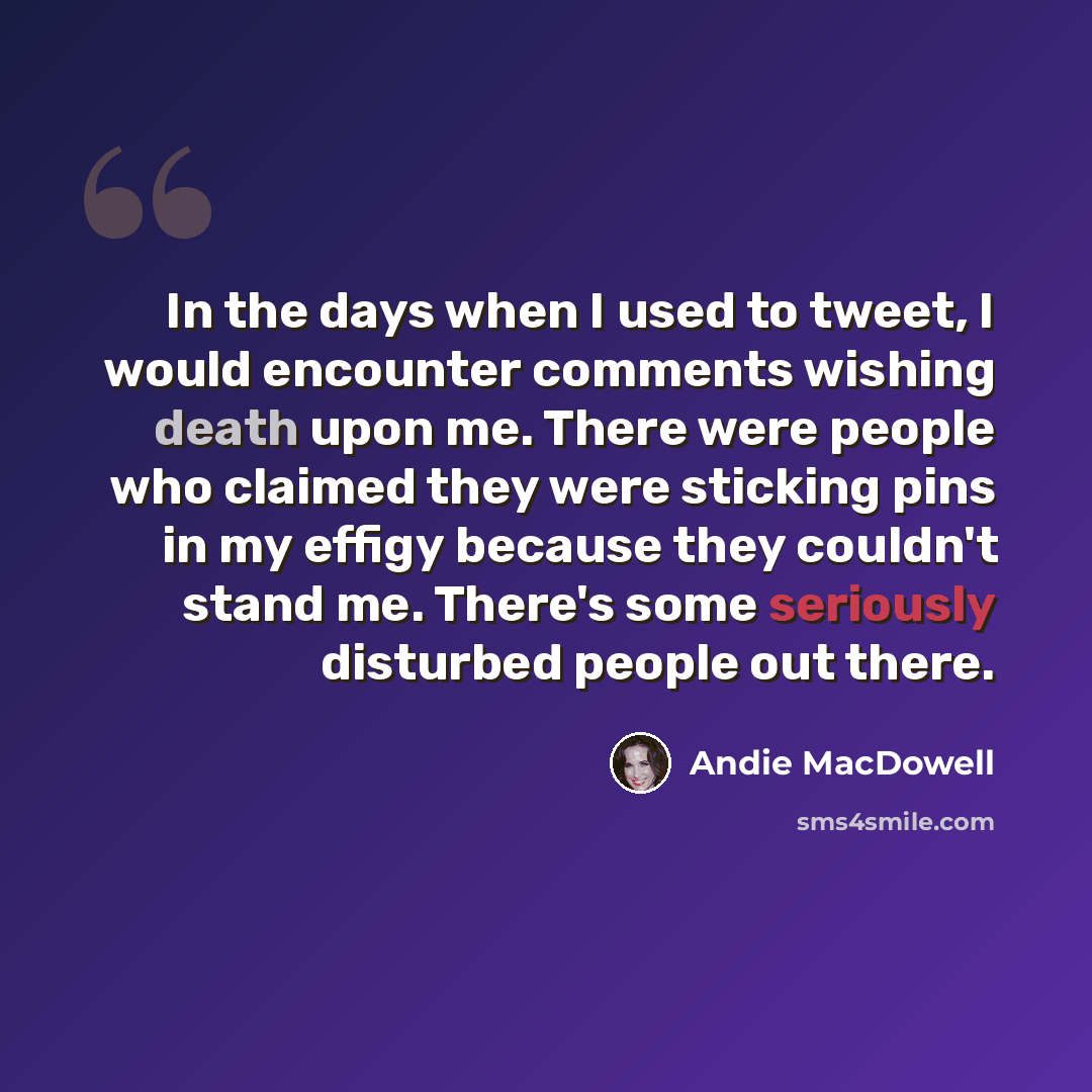 “In the days when I used to tweet, I would encounter comments wishing death upon me. There were people who claimed they were sticking pins in my effigy because they couldn't stand me. There's some seriously disturbed people out there.” quote by Andie MacDowell