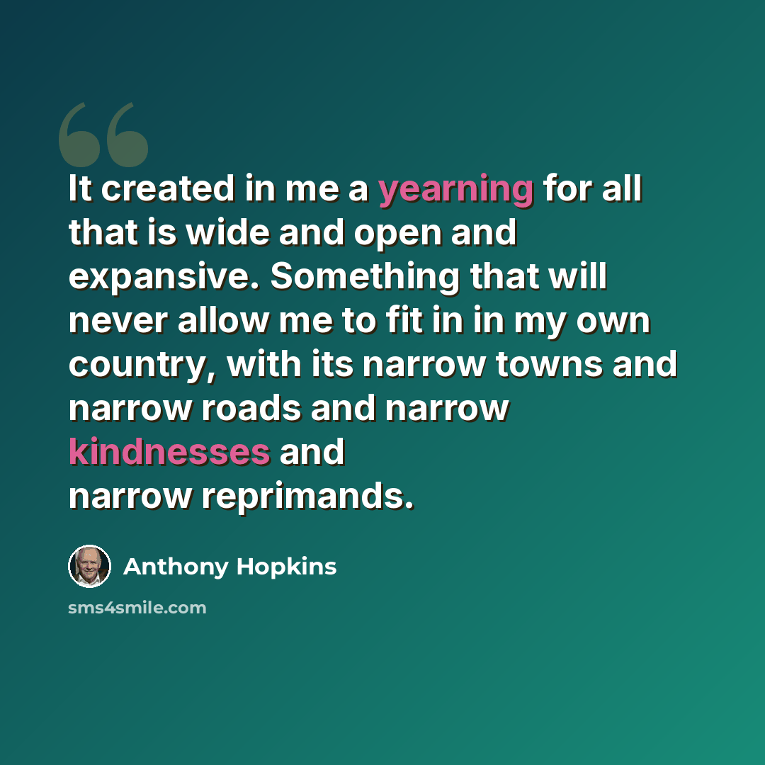 “It created in me a yearning for all that is wide and open and expansive. Something that will never allow me to fit in in my own country, with its narrow towns and narrow roads and narrow kindnesses and narrow reprimands.” quote by Anthony Hopkins