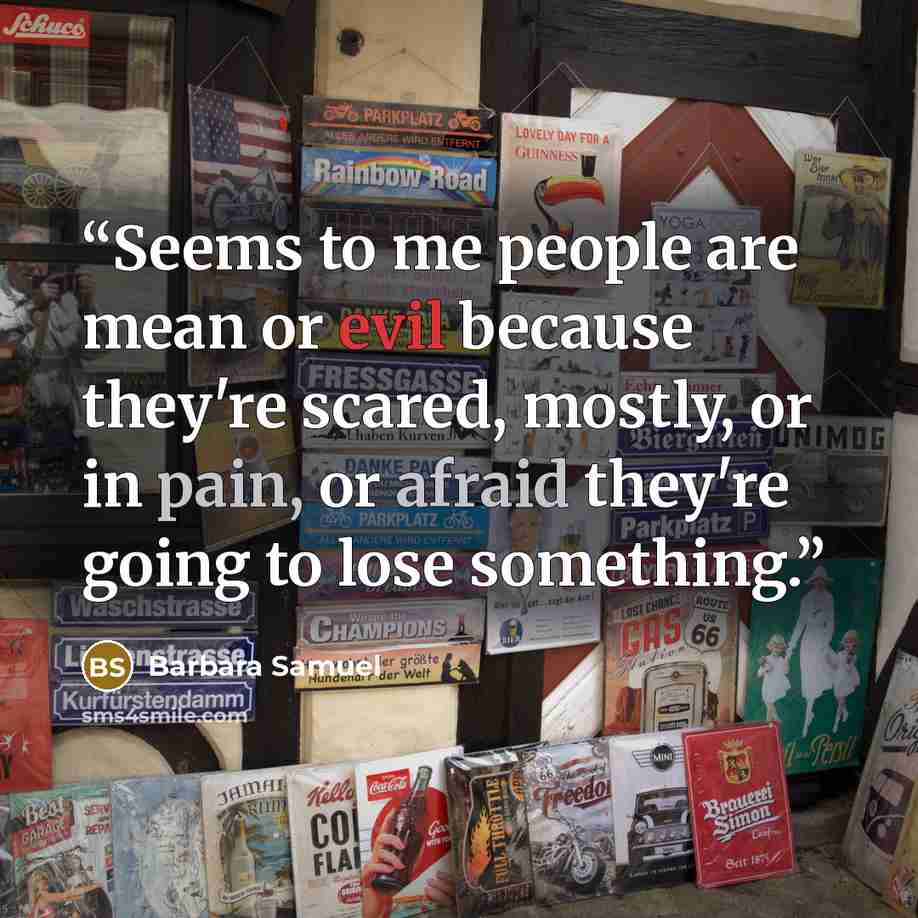 “Seems to me people are mean or evil because they're scared, mostly, or in pain, or afraid they're going to lose something.” quote by Barbara Samuel