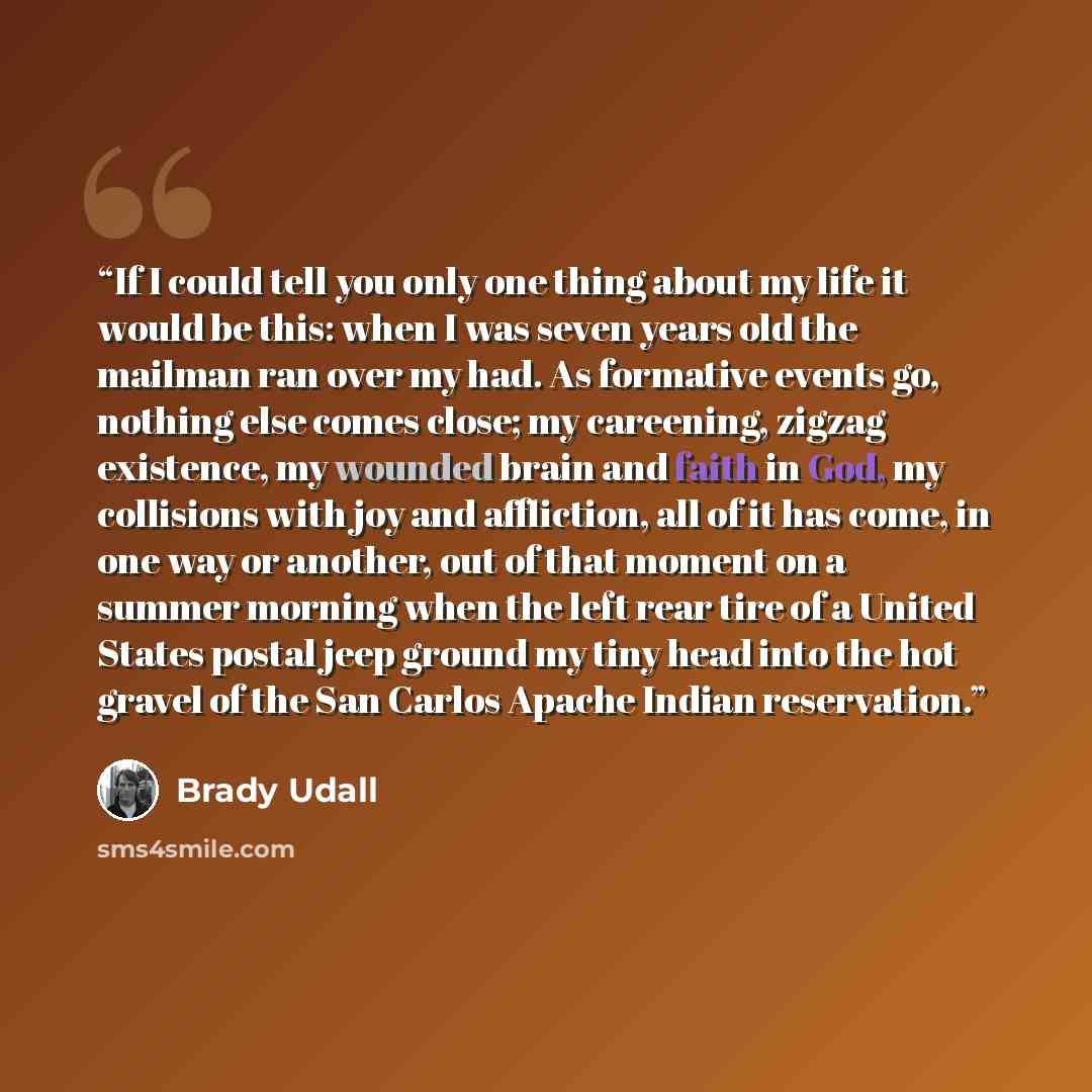 “If I could tell you only one thing about my life it would be this: when I was seven years old the mailman ran over my had. As formative events go, nothing else comes close; my careening, zigzag existence, my wounded brain and faith in God, my collisions with joy and affliction, all of it has come…” quote by Brady Udall