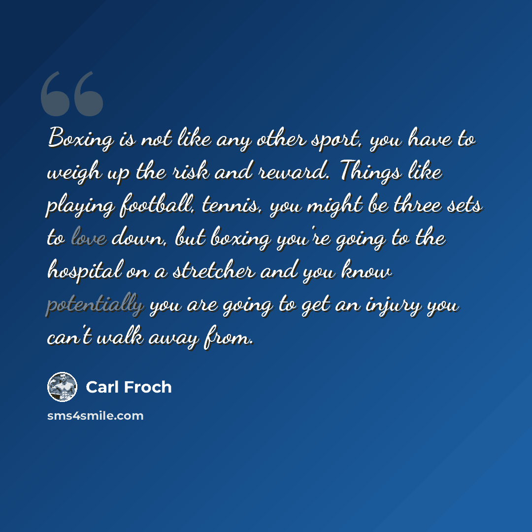 “Boxing is not like any other sport, you have to weigh up the risk and reward. Things like playing football, tennis, you might be three sets to love down, but boxing you're going to the hospital on a stretcher and you know potentially you are going to get an injury you can't walk away from.” quote by Carl Froch