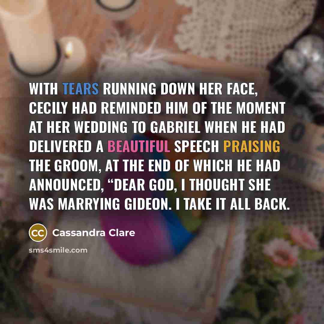 “With tears running down her face, Cecily had reminded him of the moment at her wedding to Gabriel when he had delivered a beautiful speech praising the groom, at the end of which he had announced, “Dear God, I thought she was marrying Gideon. I take it all back.” quote by Cassandra Clare