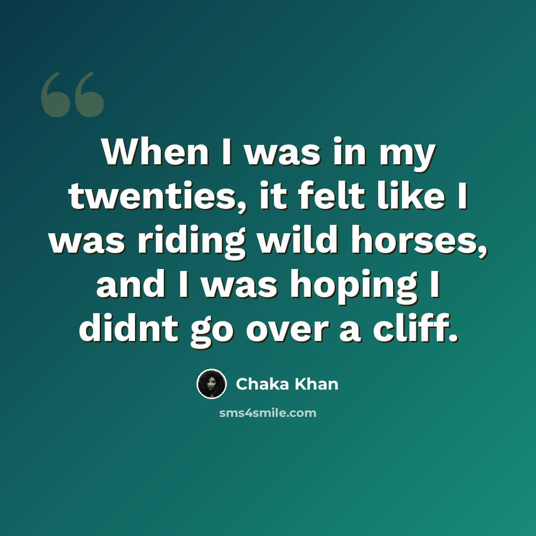 “When I was in my twenties, it felt like I was riding wild horses, and I was hoping I didnt go over a cliff.” quote by Chaka Khan