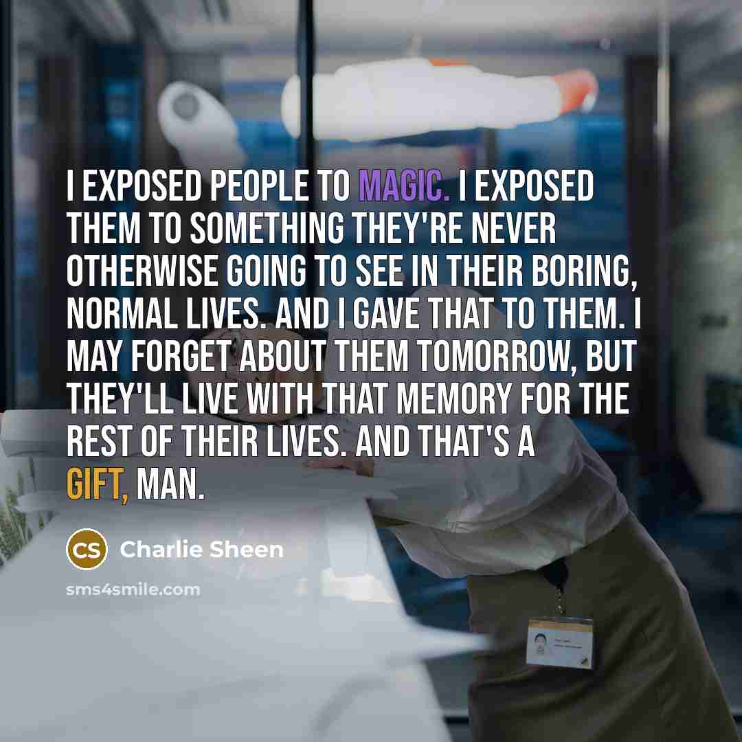 “I exposed people to magic. I exposed them to something they're never otherwise going to see in their boring, normal lives. And I gave that to them. I may forget about them tomorrow, but they'll live with that memory for the rest of their lives. And that's a gift, man.” quote by Charlie Sheen