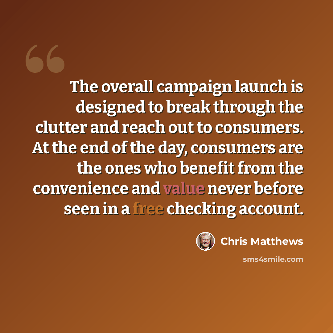 “The overall campaign launch is designed to break through the clutter and reach out to consumers. At the end of the day, consumers are the ones who benefit from the convenience and value never before seen in a free checking account.” quote by Chris Matthews