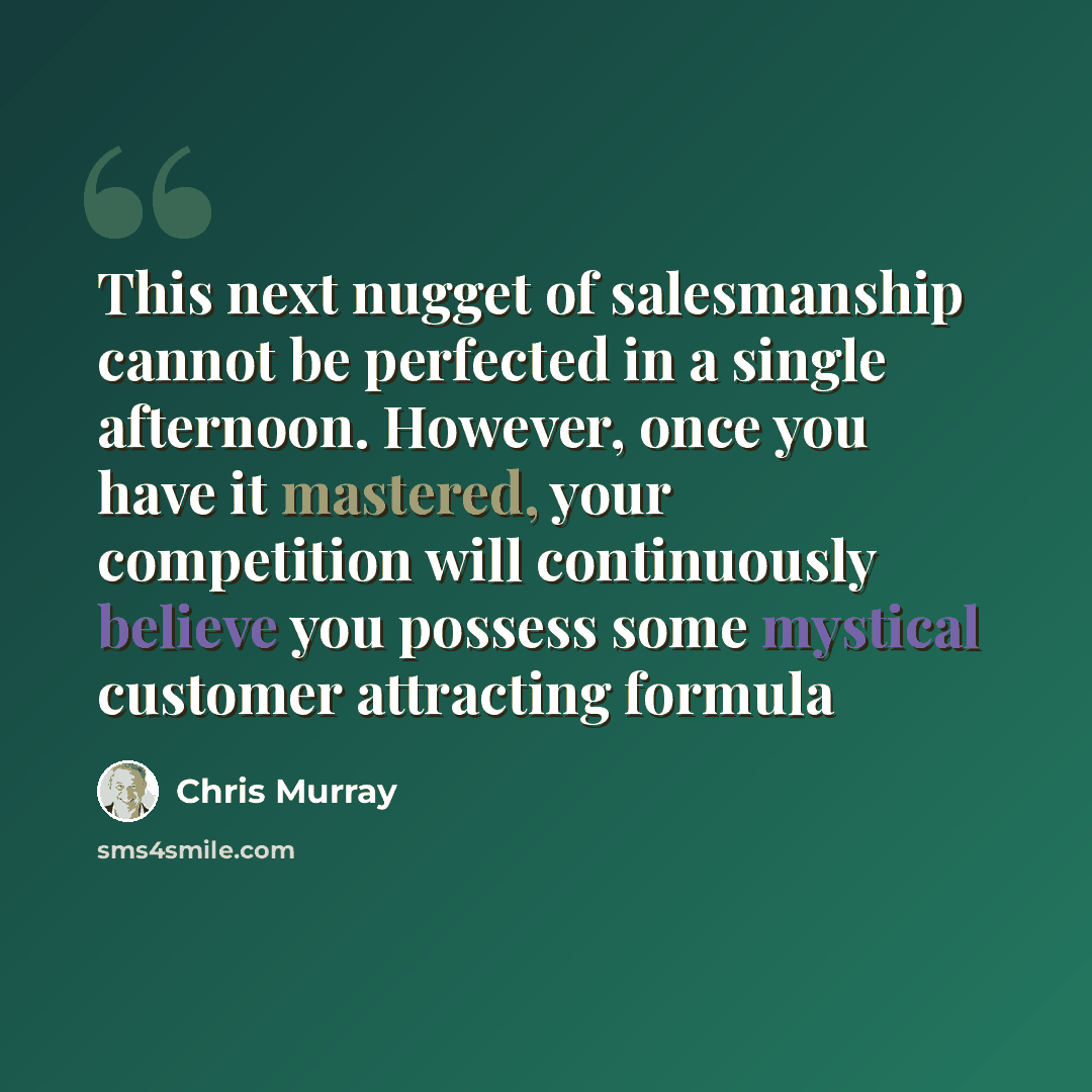 “This next nugget of salesmanship cannot be perfected in a single afternoon. However, once you have it mastered, your competition will continuously believe you possess some mystical customer attracting formula” quote by Chris Murray